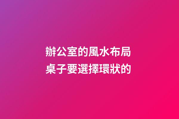 辦公室的風水布局 桌子要選擇環狀的